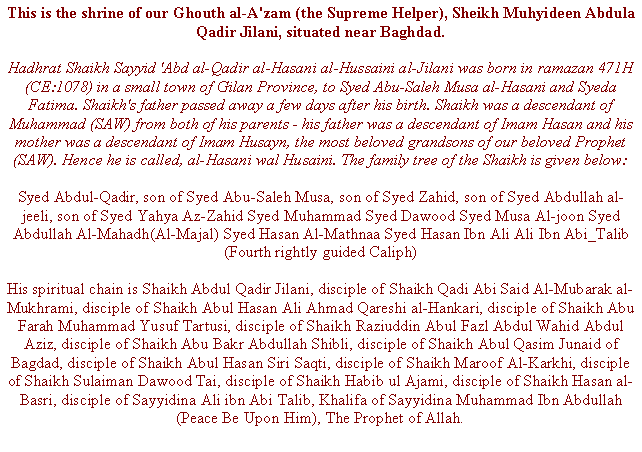 Text Box: This is the shrine of our Ghouth al-A'zam (the Supreme Helper), Sheikh Muhyideen Abdula Qadir Jilani, situated near Baghdad.Hadhrat Shaikh Sayyid 'Abd al-Qadir al-Hasani al-Hussaini al-Jilani was born in ramazan 471H (CE:1078) in a small town of Gilan Province, to Syed Abu-Saleh Musa al-Hasani and Syeda Fatima. Shaikh's father passed away a few days after his birth. Shaikh was a descendant of Muhammad (SAW) from both of his parents - his father was a descendant of Imam Hasan and his mother was a descendant of Imam Husayn, the most beloved grandsons of our beloved Prophet (SAW). Hence he is called, al-Hasani wal Husaini. The family tree of the Shaikh is given below:Syed Abdul-Qadir, son of Syed Abu-Saleh Musa, son of Syed Zahid, son of Syed Abdullah al-jeeli, son of Syed Yahya Az-Zahid Syed Muhammad Syed Dawood Syed Musa Al-joon Syed Abdullah Al-Mahadh(Al-Majal) Syed Hasan Al-Mathnaa Syed Hasan Ibn Ali Ali Ibn Abi_Talib (Fourth rightly guided Caliph)His spiritual chain is Shaikh Abdul Qadir Jilani, disciple of Shaikh Qadi Abi Said Al-Mubarak al-Mukhrami, disciple of Shaikh Abul Hasan Ali Ahmad Qareshi al-Hankari, disciple of Shaikh Abu Farah Muhammad Yusuf Tartusi, disciple of Shaikh Raziuddin Abul Fazl Abdul Wahid Abdul Aziz, disciple of Shaikh Abu Bakr Abdullah Shibli, disciple of Shaikh Abul Qasim Junaid of Bagdad, disciple of Shaikh Abul Hasan Siri Saqti, disciple of Shaikh Maroof Al-Karkhi, disciple of Shaikh Sulaiman Dawood Tai, disciple of Shaikh Habib ul Ajami, disciple of Shaikh Hasan al-Basri, disciple of Sayyidina Ali ibn Abi Talib, Khalifa of Sayyidina Muhammad Ibn Abdullah (Peace Be Upon Him), The Prophet of Allah.