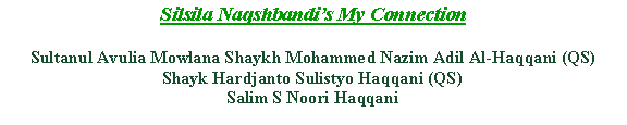 Text Box: Silsila Naqshbandis My ConnectionSultanul Avulia Mowlana Shaykh Mohammed Nazim Adil Al-Haqqani (QS)Shayk Hardjanto Sulistyo Haqqani (QS)Salim S Noori Haqqani